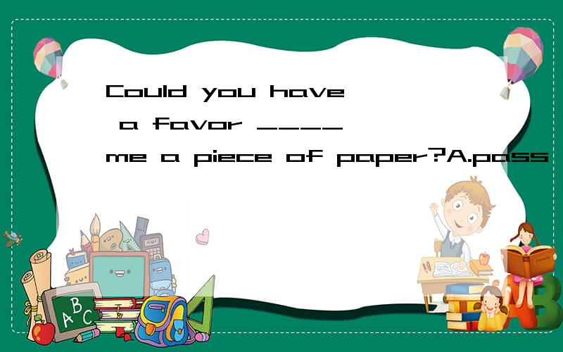 Could you have a favor ____ me a piece of paper?A.pass B.passing C.to passD.to passing