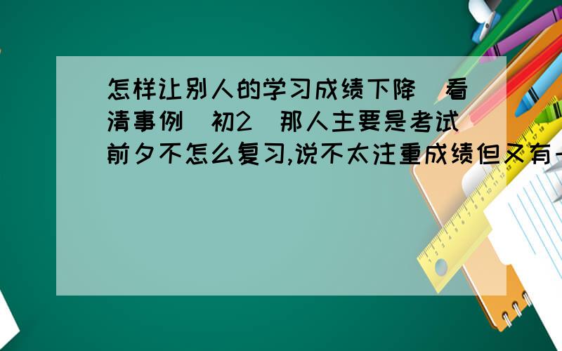 怎样让别人的学习成绩下降（看清事例）初2（那人主要是考试前夕不怎么复习,说不太注重成绩但又有一点注重,平时周末一般又上网6小时左右,记忆力比较好,她英语不怎么好,但又算中等,因