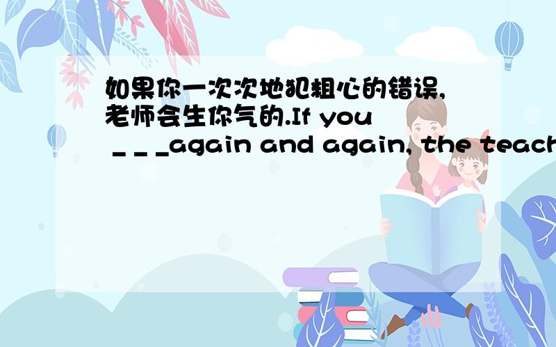 如果你一次次地犯粗心的错误,老师会生你气的.If you _ _ _again and again, the teacher will _ _ _ you