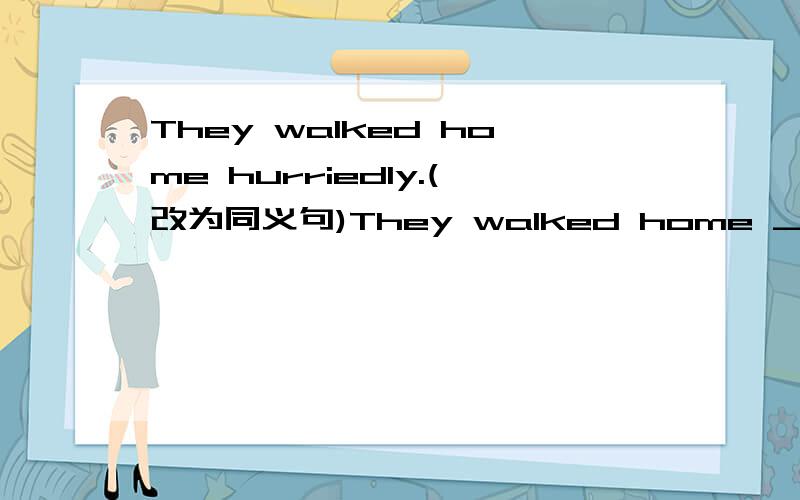 They walked home hurriedly.(改为同义句)They walked home __ __ __.