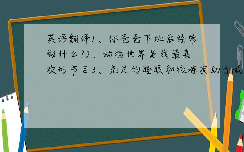 英语翻译1、你爸爸下班后经常做什么?2、动物世界是我最喜欢的节目3、充足的睡眠和锻炼有助于我学得更好4、他周末几乎从来没狂过节5、你必须尽量少吃垃圾食品6、多吃蔬菜有助于保持健