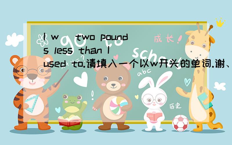 I w_ two pounds less than I used to.请填入一个以w开头的单词.谢、