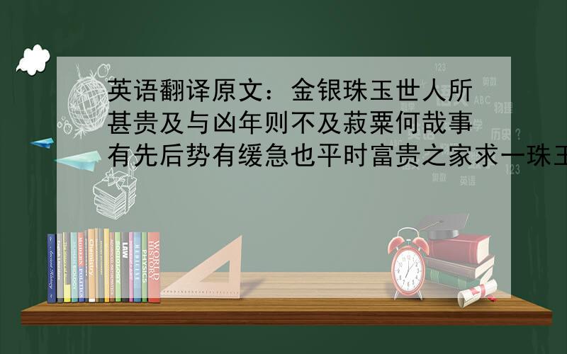 英语翻译原文：金银珠玉世人所甚贵及与凶年则不及菽粟何哉事有先后势有缓急也平时富贵之家求一珠玉犀象玩好器物至发粟出帛惟恐其不得将以充其室夸耀于人以自乐皆是也壬辰岁余在大