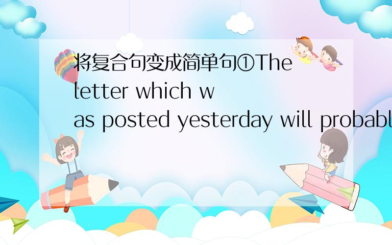 将复合句变成简单句①The letter which was posted yesterday will probably reach him the day after tomorrow.②The man who had been injured was taken to the hospital immediately.