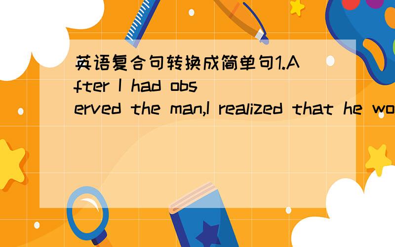 英语复合句转换成简单句1.After I had observed the man,I realized that he would steal something from this museum.2.Before she went back home,she saw a beggar asking a passerby for sme drink.3.When he entered the room,he found the window brok