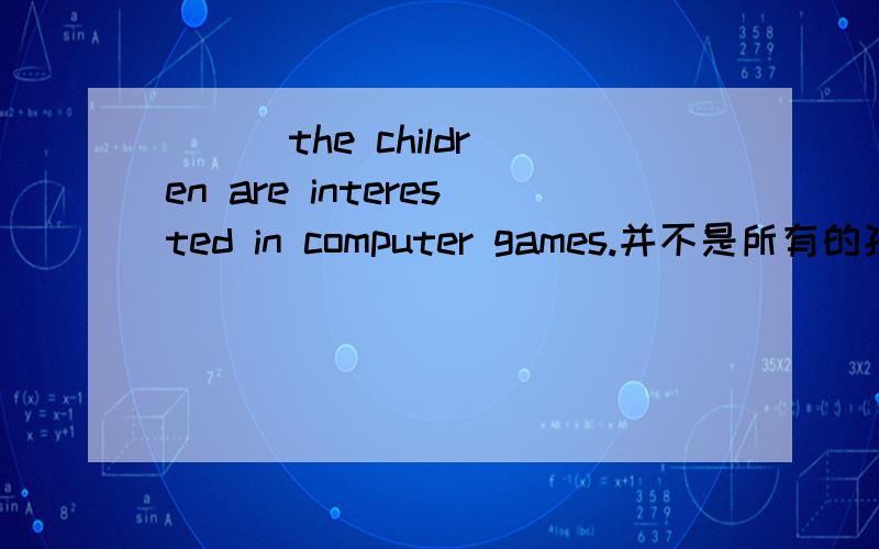 ＿ ＿ the children are interested in computer games.并不是所有的孩子都对电脑游戏感兴趣