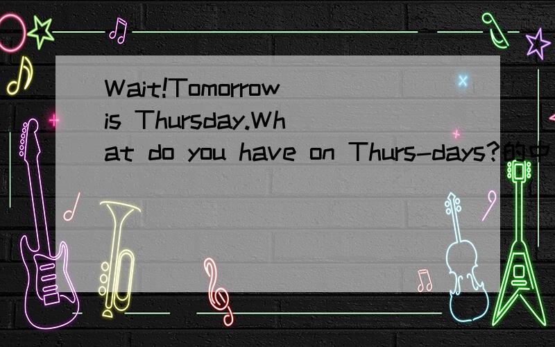 Wait!Tomorrow is Thursday.What do you have on Thurs-days?的中文
