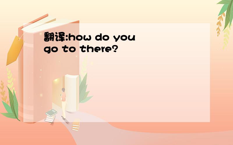 翻译:how do you go to there?