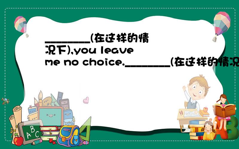 ________(在这样的情况下),you leave me no choice.________(在这样的情况下),you leave me no choice.