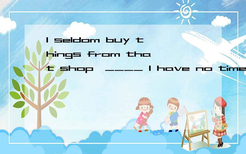 I seldom buy things from that shop,____ I have no time to go shopping elsewI seldom buy things from that shop,_____I have no time to go shopping elsewhere.A unless B whenHe seldom watch the programs on that channel,_____there can be some good ones.A