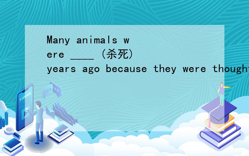 Many animals were ____ (杀死) years ago because they were thought to be dangerous.说明原因喔,还要整句翻译- -