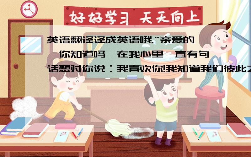 英语翻译译成英语哦.“亲爱的,你知道吗,在我心里一直有句话想对你说：我喜欢你!我知道我们彼此之间不是很了解,但这是我心里最真实的想法.我不知道这种爱可以持续多久,但至少现在是这