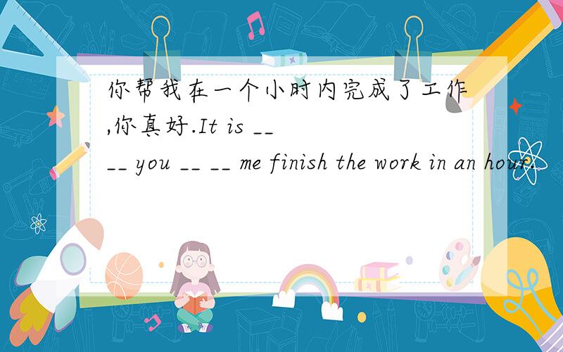 你帮我在一个小时内完成了工作,你真好.It is __ __ you __ __ me finish the work in an hour.