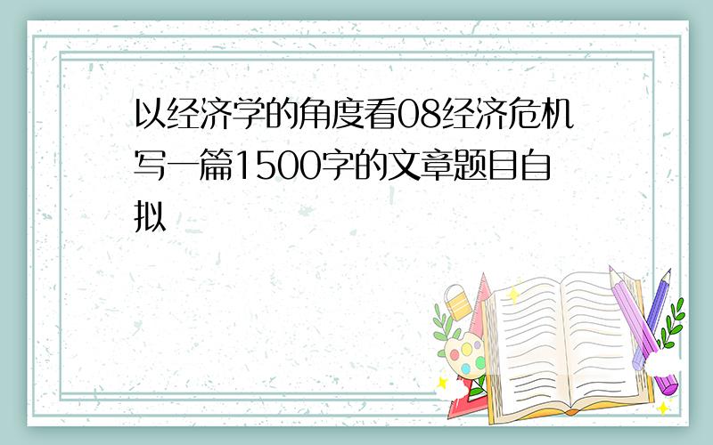 以经济学的角度看08经济危机写一篇1500字的文章题目自拟