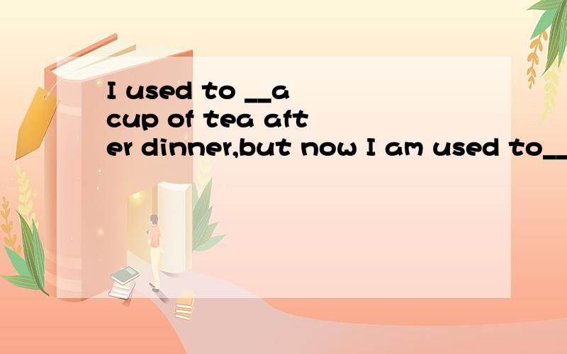 I used to __a cup of tea after dinner,but now I am used to__ it before dinner.请问前面的used to 和后面的be used to 有什么区别,分别应怎么填?