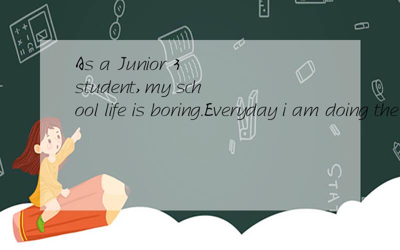As a Junior 3 student,my school life is boring.Everyday i am doing the same thing--taking lessons,taking exams and doing exercises.Everyday I'm taking the same way-classroom,dormitory and cafeteria.Everyday the teachers are saying the same to me:Stud