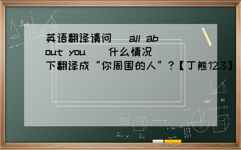 英语翻译请问 [all about you ] 什么情况下翻译成“你周围的人”?【丁熊123】 美丽英语中《If》的第一句，还有，“有道在线翻译”在翻译【when all about you……】时就会翻译成“当你周围的人”