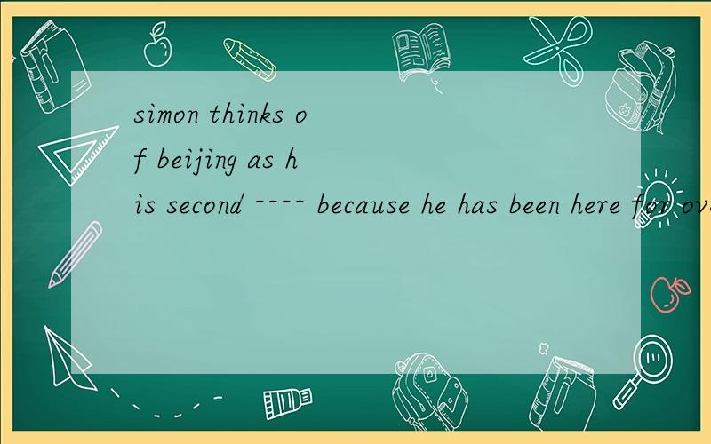 simon thinks of beijing as his second ---- because he has been here for over ten yearsA family B room C house D home