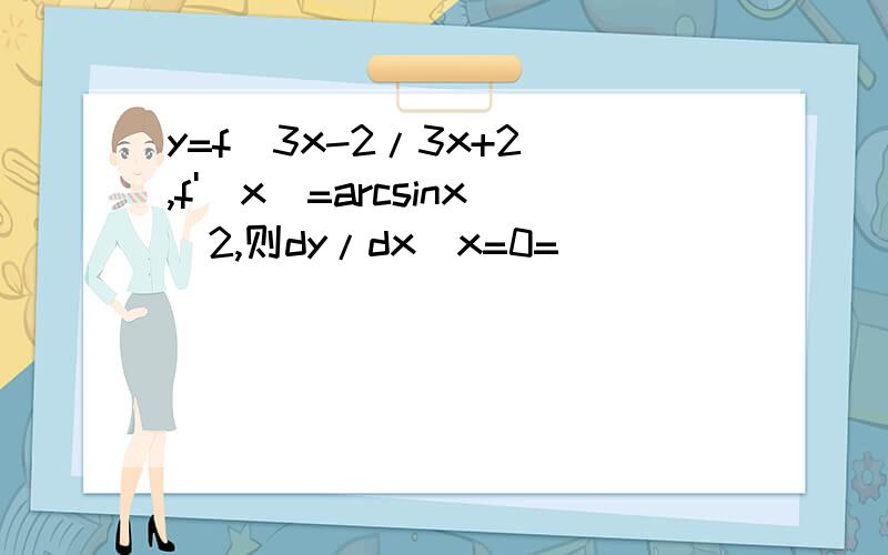y=f(3x-2/3x+2),f'(x)=arcsinx^2,则dy/dx|x=0=