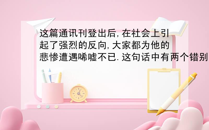 这篇通讯刊登出后,在社会上引起了强烈的反向,大家都为他的悲惨遭遇唏嘘不已.这句话中有两个错别字在哪