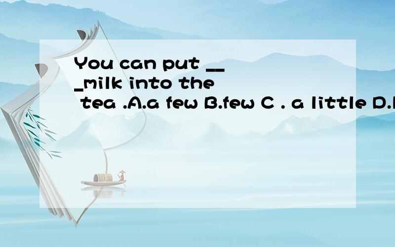 You can put ___milk into the tea .A.a few B.few C . a little D.little