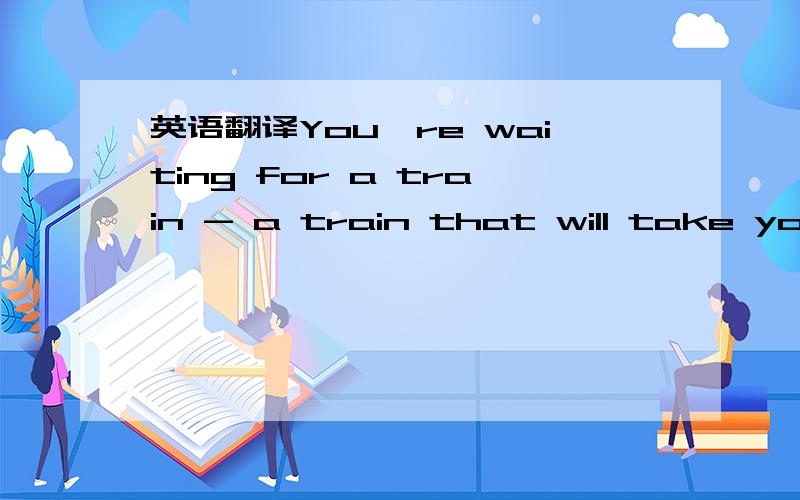 英语翻译You're waiting for a train - a train that will take you far away.You know where you hope the train will take you,but you can't know for sure.But it doesn't matter,because we'll be together.