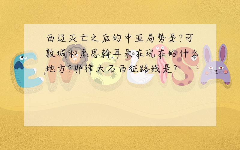 西辽灭亡之后的中亚局势是?可敦城和虎思斡耳朵在现在的什么地方?耶律大石西征路线是?