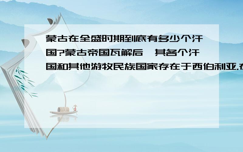 蒙古在全盛时期到底有多少个汗国?蒙古帝国瓦解后,其各个汗国和其他游牧民族国家存在于西伯利亚.在西方有西西伯利亚汗国,喀山汗国等；中亚有铁木尔汗国；东方有瓦敕等.其他的还有金