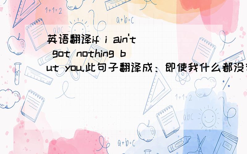 英语翻译if i ain't got nothing but you.此句子翻译成：即使我什么都没有,我有你.有没有比较专业的人事解释一下 为什么双重否定变成了 否定?nothing 和 anything 的词义有本质性的区别.比如说,anything