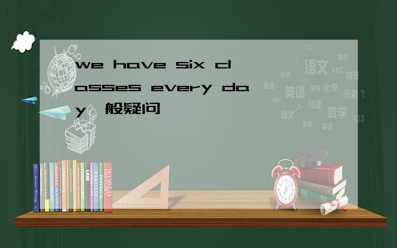 we have six classes every day一般疑问