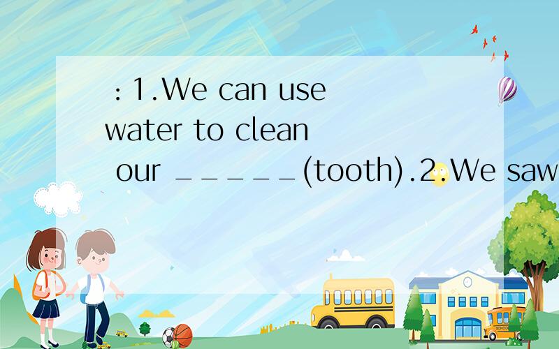 ：1.We can use water to clean our _____(tooth).2.We saw a lot of ____(break) bottles on the beach.3.He likes _____(watch) TV.4.Water comes ______(into/through) very long pipes and goes ______(into/through) the reservoir.5.Rain comes from the clouds.