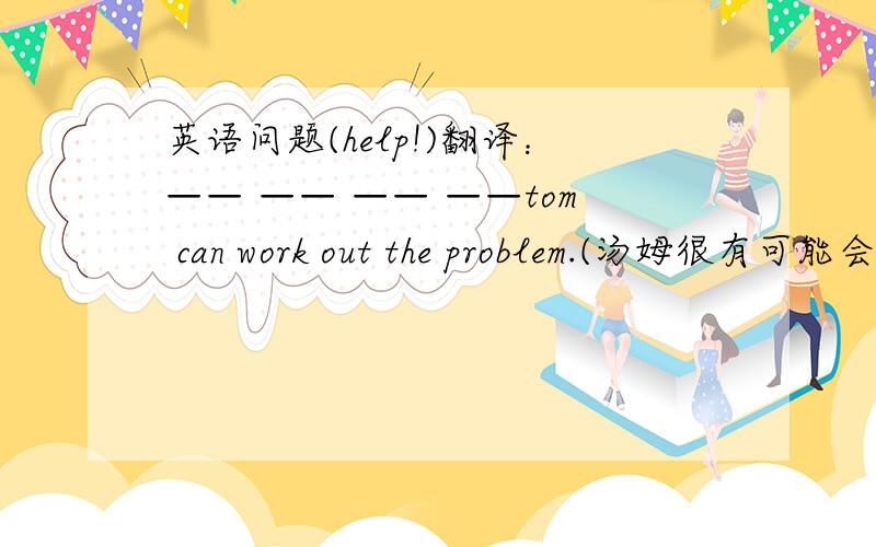 英语问题(help!)翻译：—— —— —— ——tom can work out the problem.(汤姆很有可能会答出那道数学题)my sister can dance —— —— ——sing.(又会唱歌又会跳舞)you can't —— people—— —— what they thin