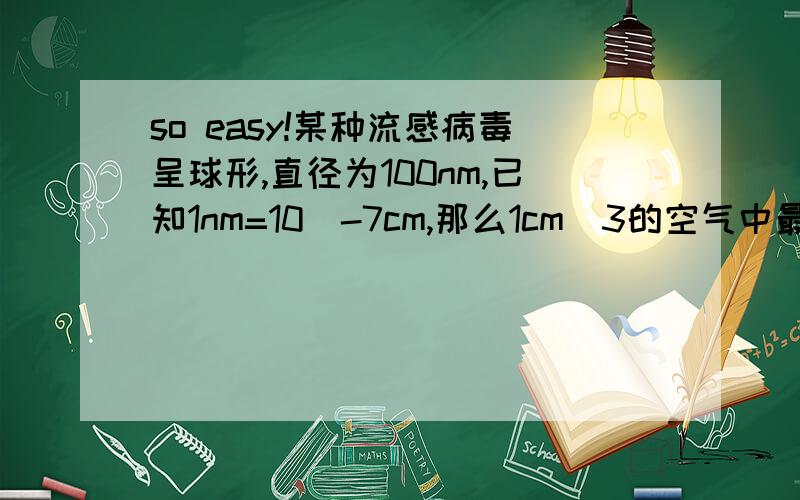 so easy!某种流感病毒呈球形,直径为100nm,已知1nm=10^-7cm,那么1cm^3的空气中最多含有多少个流感病毒?（结果用科学计数法表示,球的体积公式为V=4/3πR^3,π取3.14）