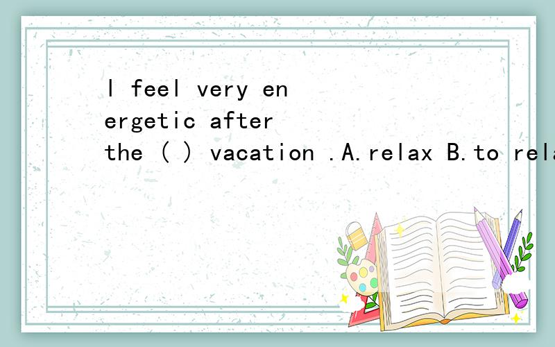 l feel very energetic after the ( ) vacation .A.relax B.to relax C .relaxed D .relaxing