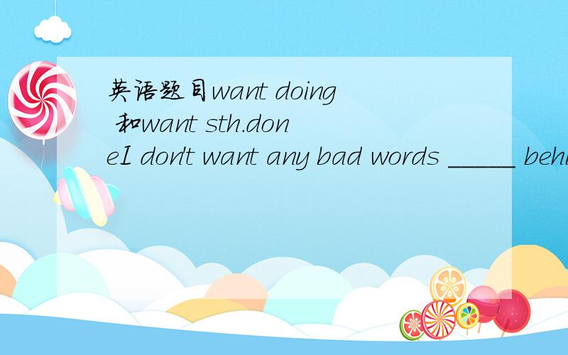 英语题目want doing 和want sth.doneI don't want any bad words _____ behind my back.A.say B saying C.said D. to say want doing =want to be done 那为什么是C而不是B呢?want doing 和want sth.done 有什么区别呀