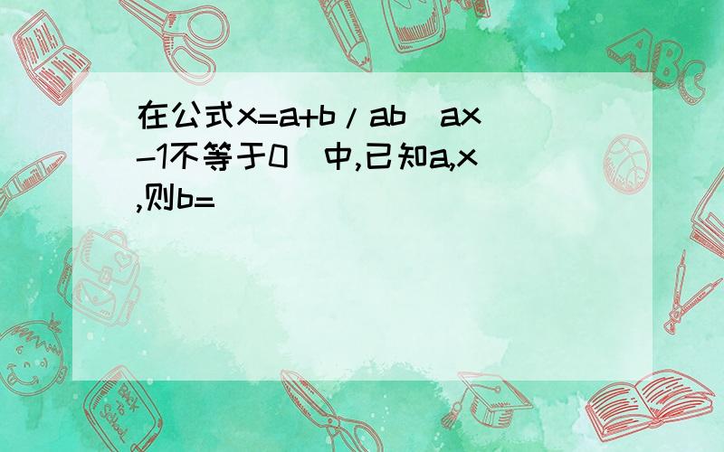 在公式x=a+b/ab(ax-1不等于0)中,已知a,x,则b=