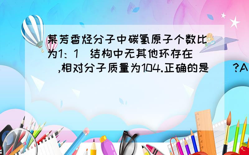 某芳香烃分子中碳氢原子个数比为1：1（结构中无其他环存在）,相对分子质量为104.正确的是（）?A 只能使溴水退色,不能使酸性高锰酸钾溶液褪色B 是苯的同系物C 只能使酸性高锰酸钾退色,不