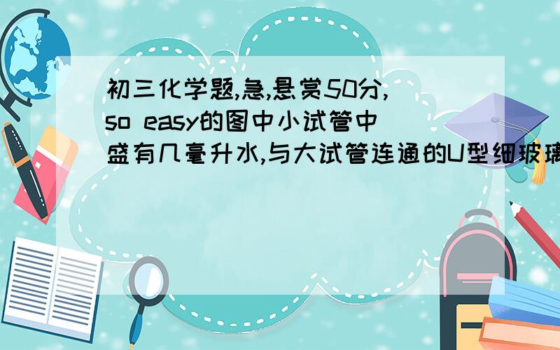 初三化学题,急,悬赏50分,so easy的图中小试管中盛有几毫升水,与大试管连通的U型细玻璃管内放有少量水(已染成红色).如沿小试管壁小心地慢慢注入3 mL浓硫酸,静置片刻后,U型细玻璃管中可观察