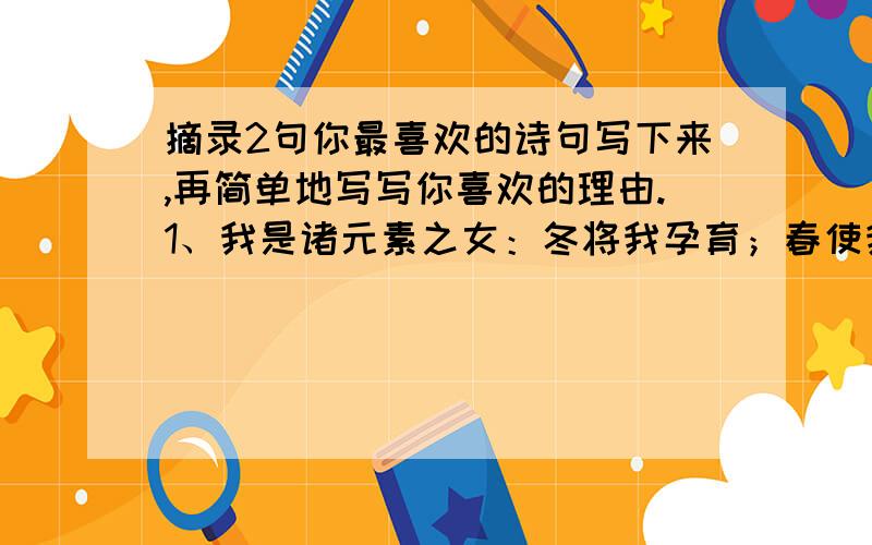 摘录2句你最喜欢的诗句写下来,再简单地写写你喜欢的理由.1、我是诸元素之女：冬将我孕育；春使我开放；夏让我成长,秋令我昏昏睡去.介绍了自己的成长,用了拟人手法.2、我是亲友之间交