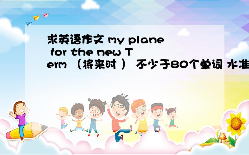 求英语作文 my plane for the new Term （将来时 ） 不少于80个单词 水准是初中的就行