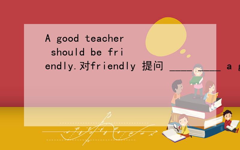 A good teacher should be friendly.对friendly 提问 ____ ____ a good teacher ____ ____?