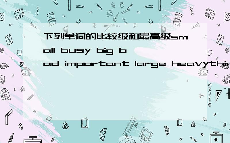 下列单词的比较级和最高级small busy big bad important large heavythin many difficult 急 上面单词的比较级和最高级