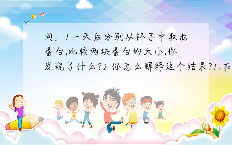 问：1一天后分别从杯子中取出蛋白,比较两块蛋白的大小,你发现了什么?2 你怎么解释这个结果?1.在一个杯子中加入一汤勺含有酶的洗衣粉,并贴上“酶”标签.2 在另一个杯中加入一汤勺不含酶