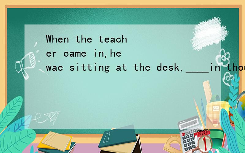 When the teacher came in,he wae sitting at the desk,____in thought.A.being lost B.losing C.lost