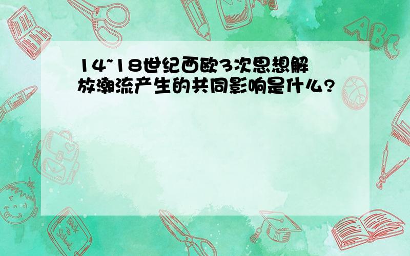 14~18世纪西欧3次思想解放潮流产生的共同影响是什么?