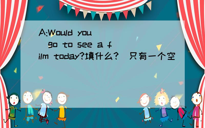 A:Would you____go to see a film today?填什么?（只有一个空）