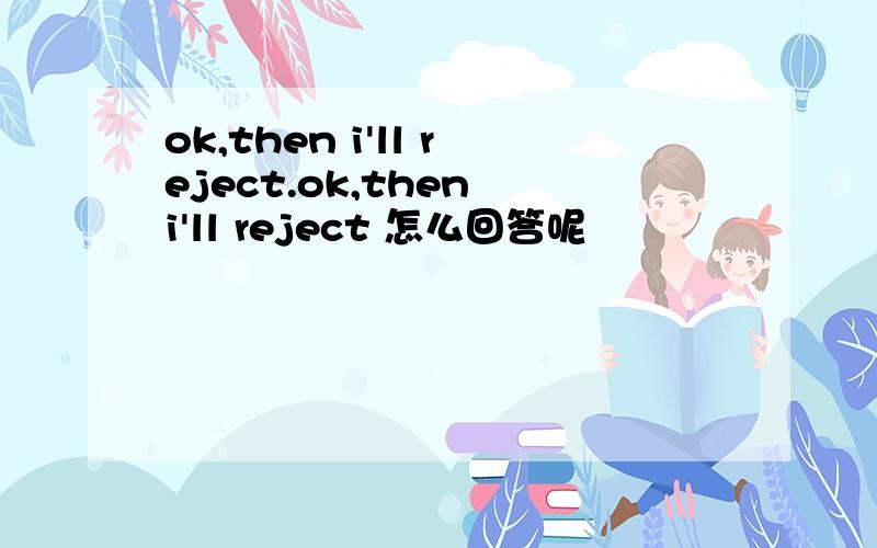 ok,then i'll reject.ok,then i'll reject 怎么回答呢