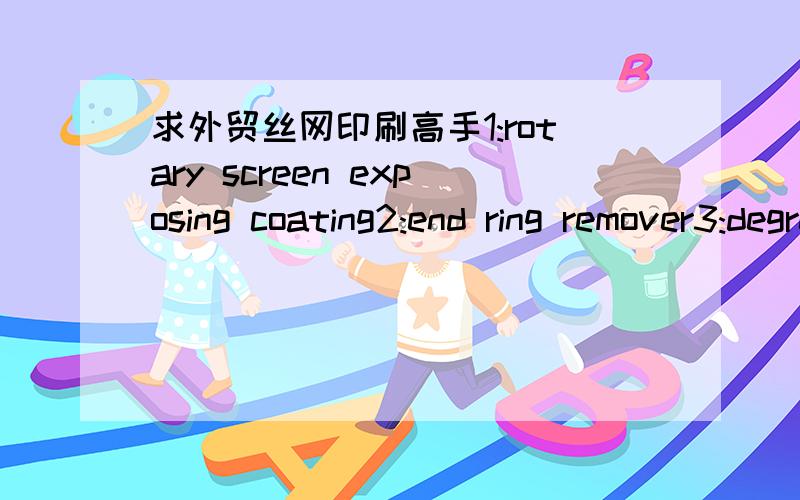 求外贸丝网印刷高手1:rotary screen exposing coating2:end ring remover3:degreaser意思?我到用翻译工具查了,估计要行内人才清楚.就像最后一个degreaser,翻译起来时脱脂剂,但是丝印过程中好像不要用到这类