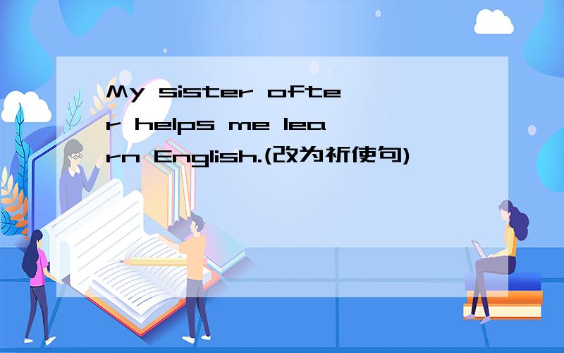 My sister ofter helps me learn English.(改为祈使句)