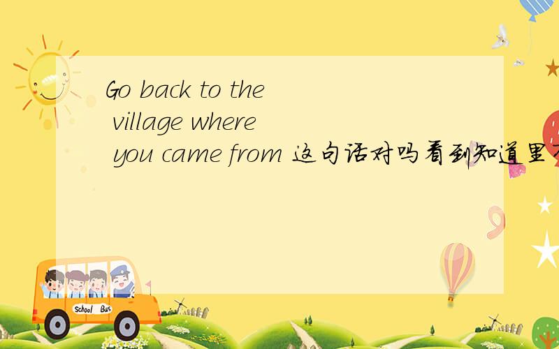 Go back to the village where you came from 这句话对吗看到知道里有这句和另一句go back where you came from作状语和定语的区别.但是我认为后者的确是状语从句没错,但前者,即标题上的这句却并非是定语从